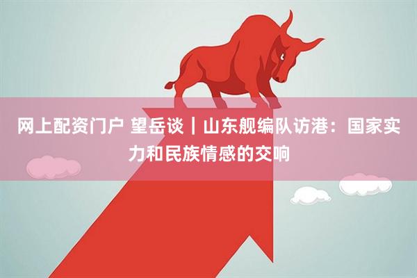 网上配资门户 望岳谈｜山东舰编队访港：国家实力和民族情感的交响