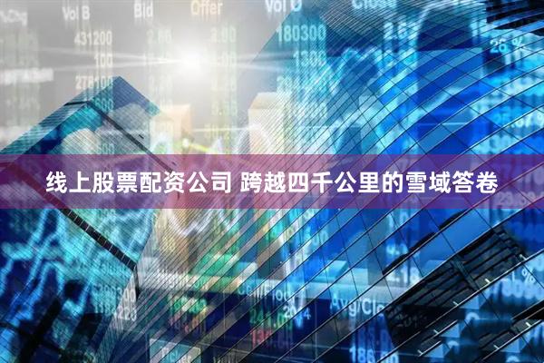 线上股票配资公司 跨越四千公里的雪域答卷