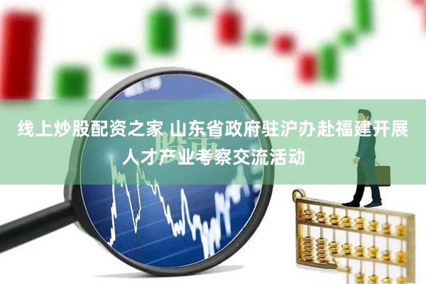 线上炒股配资之家 山东省政府驻沪办赴福建开展人才产业考察交流活动