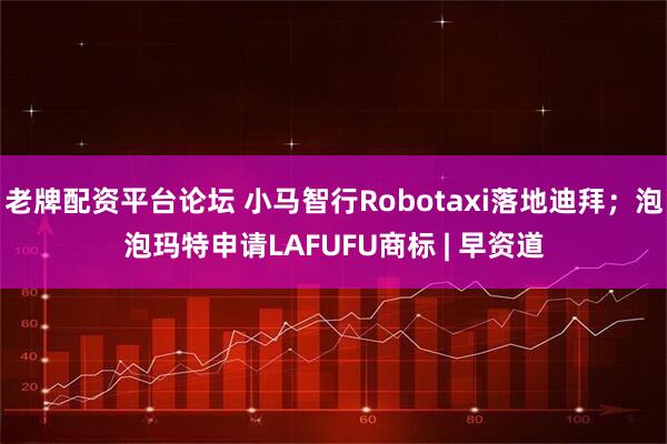 老牌配资平台论坛 小马智行Robotaxi落地迪拜；泡泡玛特申请LAFUFU商标 | 早资道