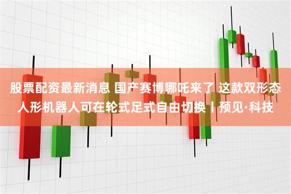 股票配资最新消息 国产赛博哪吒来了 这款双形态人形机器人可在轮式足式自由切换丨预见·科技