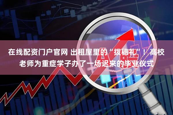 在线配资门户官网 出租屋里的“拨穗礼”！高校老师为重症学子办了一场迟来的毕业仪式