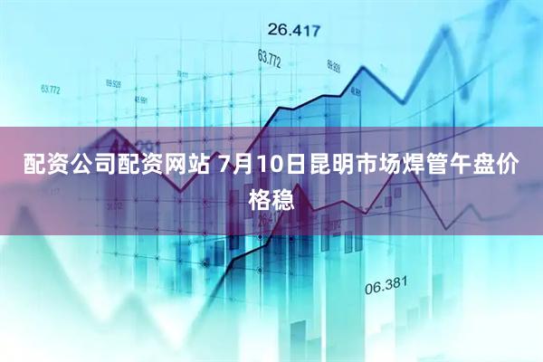 配资公司配资网站 7月10日昆明市场焊管午盘价格稳