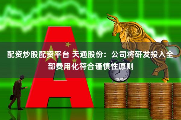 配资炒股配资平台 天通股份：公司将研发投入全部费用化符合谨慎性原则