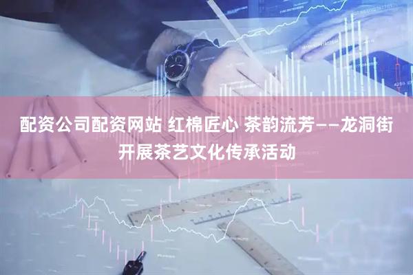 配资公司配资网站 红棉匠心 茶韵流芳——龙洞街开展茶艺文化传承活动