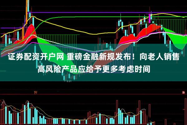 证券配资开户网 重磅金融新规发布！向老人销售高风险产品应给予更多考虑时间