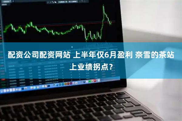 配资公司配资网站 上半年仅6月盈利 奈雪的茶站上业绩拐点？