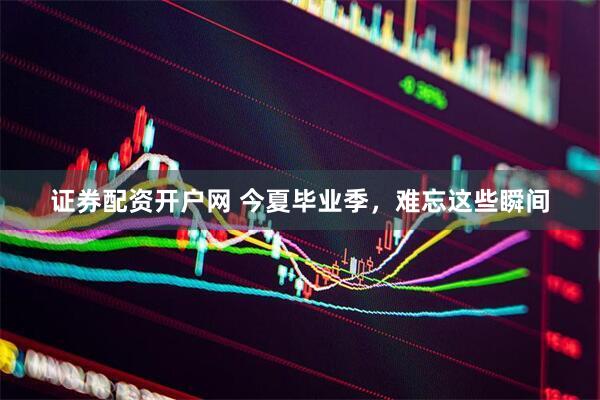 证券配资开户网 今夏毕业季，难忘这些瞬间