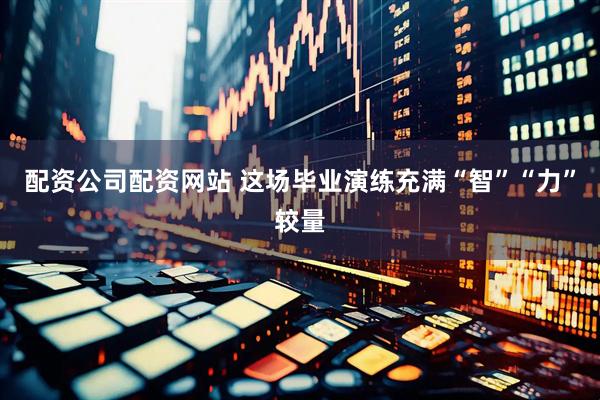 配资公司配资网站 这场毕业演练充满“智”“力”较量