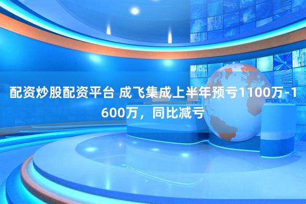 配资炒股配资平台 成飞集成上半年预亏1100万-1600万，同比减亏