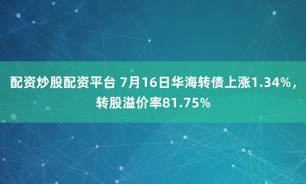 配资炒股配资平台 7月16日华海转债上涨1.34%，转股溢价率81.75%