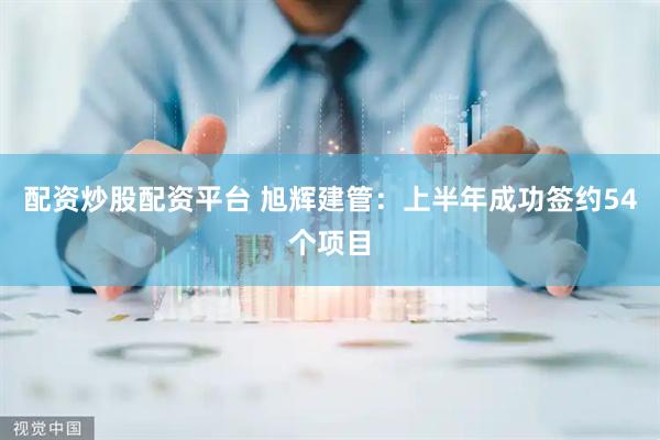 配资炒股配资平台 旭辉建管：上半年成功签约54个项目