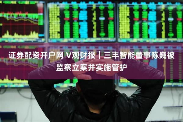 证券配资开户网 V观财报｜三丰智能董事陈巍被监察立案并实施管护