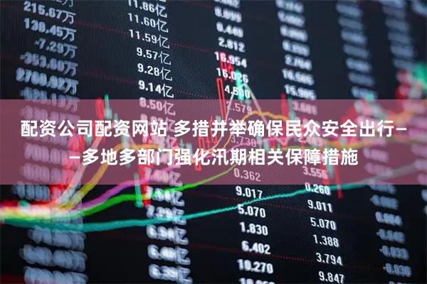 配资公司配资网站 多措并举确保民众安全出行——多地多部门强化汛期相关保障措施