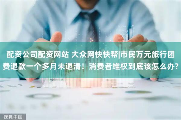 配资公司配资网站 大众网快快帮|市民万元旅行团费退款一个多月未退清！消费者维权到底该怎么办?