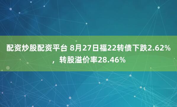 配资炒股配资平台 8月27日福22转债下跌2.62%，转股溢价率28.46%