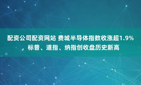 配资公司配资网站 费城半导体指数收涨超1.9%，标普、道指、纳指创收盘历史新高