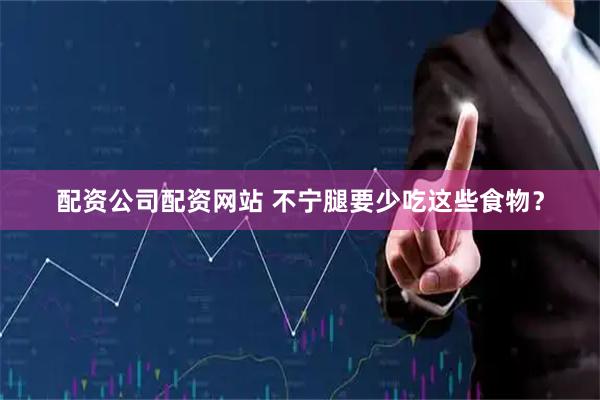 配资公司配资网站 不宁腿要少吃这些食物？