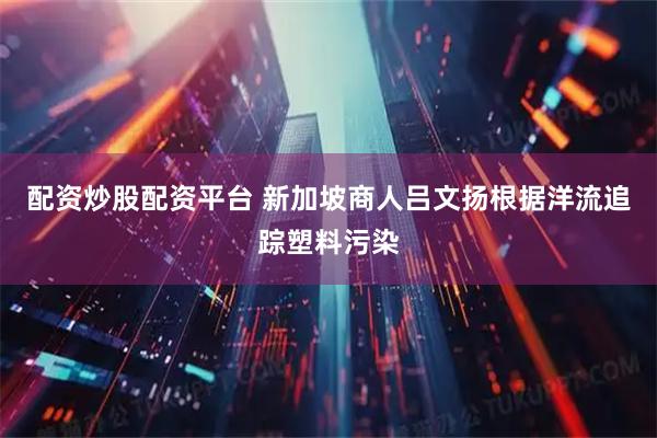 配资炒股配资平台 新加坡商人吕文扬根据洋流追踪塑料污染