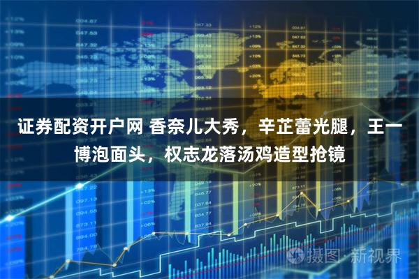 证券配资开户网 香奈儿大秀,辛芷蕾光腿,王一博泡面头,权志龙落汤鸡造型抢镜