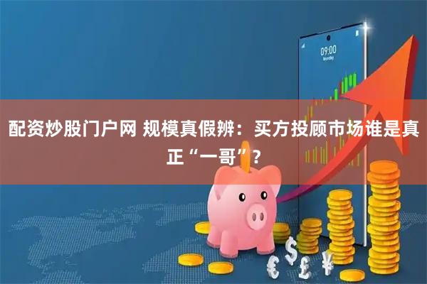 配资炒股门户网 规模真假辨:买方投顾市场谁是真正“一哥”?