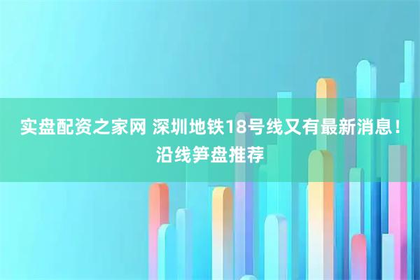 实盘配资之家网 深圳地铁18号线又有最新消息！沿线笋盘推荐
