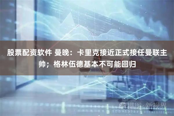 股票配资软件 曼晚：卡里克接近正式接任曼联主帅；格林伍德基本不可能回归
