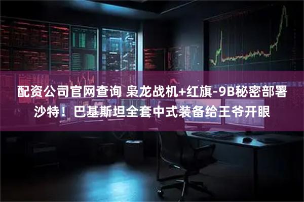 配资公司官网查询 枭龙战机+红旗-9B秘密部署沙特！巴基斯坦全套中式装备给王爷开眼