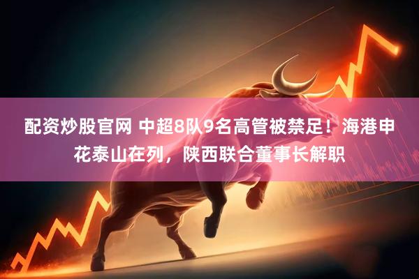 配资炒股官网 中超8队9名高管被禁足！海港申花泰山在列，陕西联合董事长解职