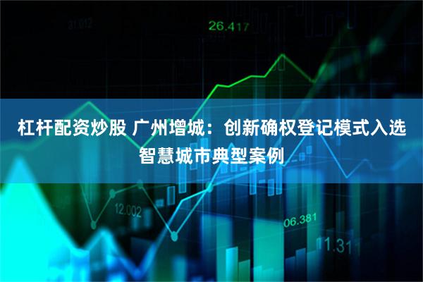 杠杆配资炒股 广州增城:创新确权登记模式入选智慧城市典型案例