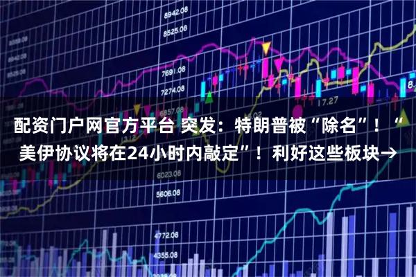 配资门户网官方平台 突发：特朗普被“除名”！“美伊协议将在24小时内敲定”！利好这些板块→