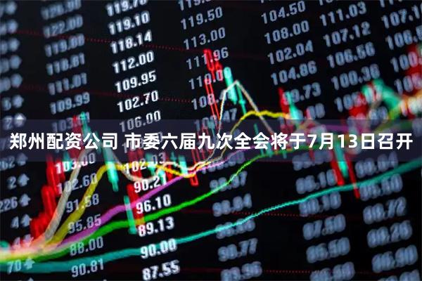 郑州配资公司 市委六届九次全会将于7月13日召开