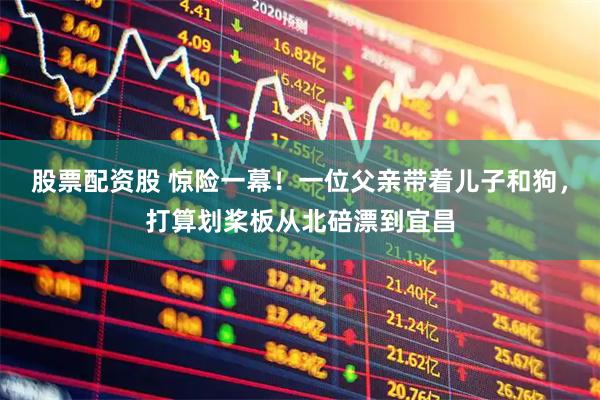 股票配资股 惊险一幕！一位父亲带着儿子和狗，打算划桨板从北碚漂到宜昌