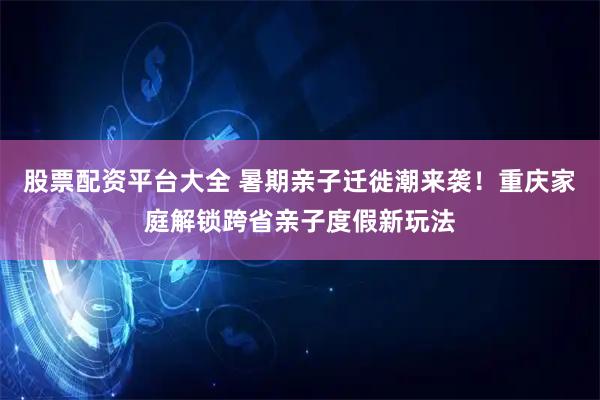 股票配资平台大全 暑期亲子迁徙潮来袭!重庆家庭解锁跨省亲子度假新玩法